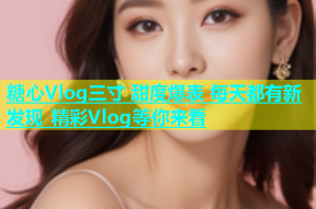 糖心Vlog三寸 甜度爆表 每天都有新发现 精彩Vlog等你来看