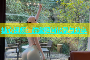 糖心视频：甜蜜瞬间记录与分享