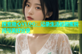 探索糖心VLOG：记录生活的甜蜜瞬间与美好分享