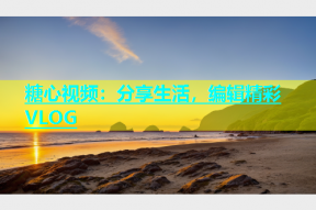 糖心视频：分享生活，编辑精彩VLOG