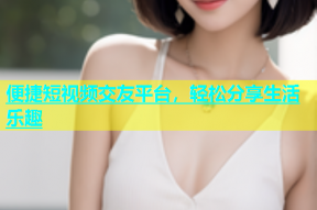 便捷短视频交友平台，轻松分享生活乐趣