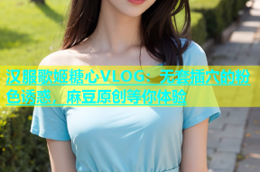 汉服歌姬糖心VLOG：无套插穴的粉色诱惑，麻豆原创等你体验