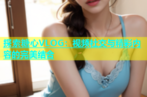 探索糖心VLOG：视频社交与精彩内容的完美结合