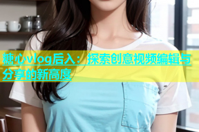 糖心vlog后入：探索创意视频编辑与分享的新高度