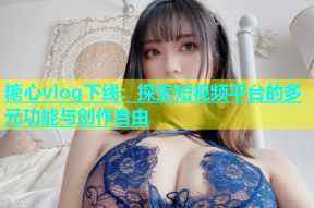 糖心vlog下线：探索短视频平台的多元功能与创作自由