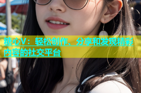 糖心V：轻松创作、分享和发现精彩内容的社交平台