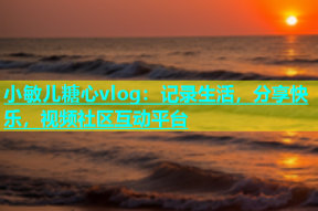 小敏儿糖心vlog：记录生活，分享快乐，视频社区互动平台