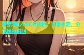 探索糖心VLOG樱桃：记录生活，分享精彩瞬间