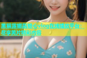 黑猫露娜酱糖心vlog在线播放平台：尽享黄片精彩内容