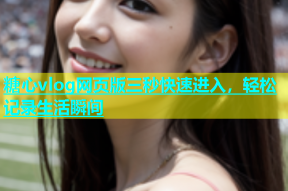 糖心vlog网页版三秒快速进入，轻松记录生活瞬间