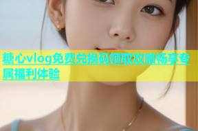 糖心vlog免费兑换码领取攻略畅享专属福利体验