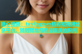 糖心视频：txvlogcom精彩短视频分享平台，随时随地观看最甜美的瞬间