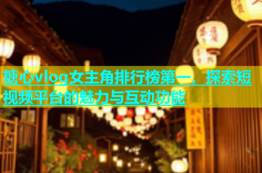 糖心vlog女主角排行榜第一，探索短视频平台的魅力与互动功能
