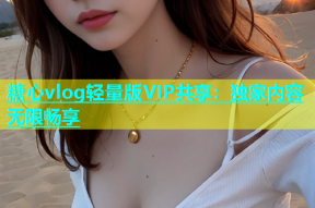 糖心vlog轻量版VIP共享：独家内容无限畅享