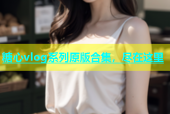 糖心vlog系列原版合集，尽在这里