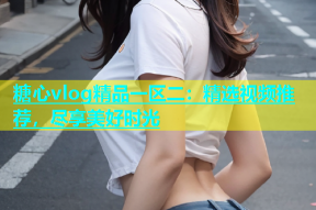 糖心vlog精品一区二：精选视频推荐，尽享美好时光