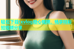 轻松下载txvlog糖心视频，畅享精彩短视频分享