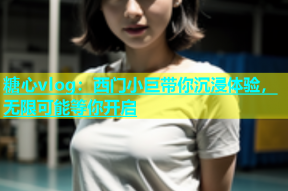 糖心vlog：西门小巨带你沉浸体验，无限可能等你开启