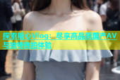 探索糖心Vlog：尽享高品质国产AV与独特自拍体验