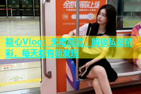 糖心Vlog：无毒高清，解锁私密精彩，每天都有新发现