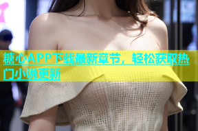 糖心APP下载最新章节，轻松获取热门小说更新