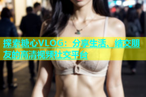 探索糖心VLOG：分享生活、结交朋友的高清视频社交平台