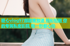 糖心vlog97部甜蜜放送 精彩短剧 你的专属私密影院 每一秒都心动