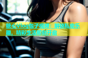 糖心Vlog包子视频：解锁私密乐趣，精彩生活即刻开启