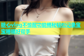 糖心vlog不惊醒功能揭秘轻松记录宝宝睡眠好帮手