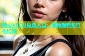 糖心VLOG免费入口：流畅观看多样化视频