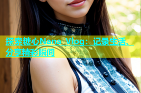 探索糖心Nana Vlog：记录生活、分享精彩瞬间