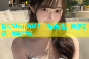 糖心Vlog 2022：你的生活，由你记录，精彩分享.