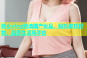 糖心vlog精选国产优品，轻松发现好物，品质生活随手拍