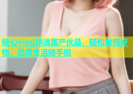 糖心vlog精选国产优品，轻松发现好物，品质生活随手拍