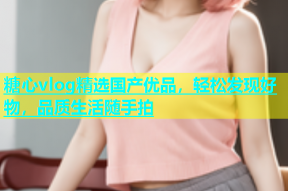 糖心vlog精选国产优品，轻松发现好物，品质生活随手拍
