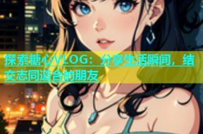 探索糖心VLOG：分享生活瞬间，结交志同道合的朋友