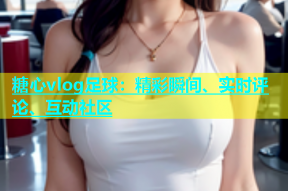 糖心vlog足球：精彩瞬间、实时评论、互动社区