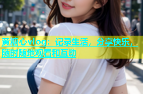 黄糖心vlog：记录生活，分享快乐，随时随地观看和互动