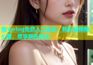 糖心vlog免费入口首页：精彩视频随心看，尽享娱乐时光