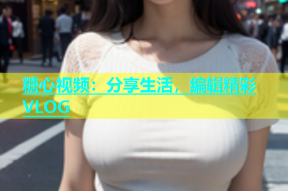 糖心视频：分享生活，编辑精彩VLOG