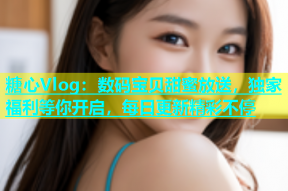 糖心Vlog：数码宝贝甜蜜放送，独家福利等你开启，每日更新精彩不停