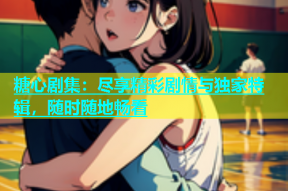 糖心剧集：尽享精彩剧情与独家特辑，随时随地畅看