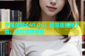 苹果版糖心VLOG：轻量版视频下载，随时随地观看