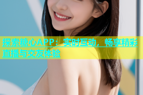 探索糖心APP：实时互动，畅享精彩直播与交友体验