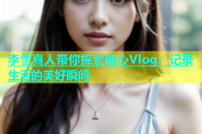 李雪真人带你探索糖心Vlog：记录生活的美好瞬间