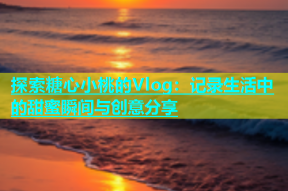 探索糖心小桃的Vlog：记录生活中的甜蜜瞬间与创意分享