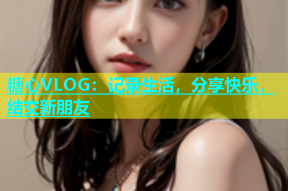 糖心VLOG：记录生活，分享快乐，结交新朋友