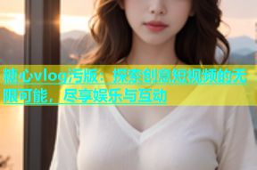 糖心vlog污版：探索创意短视频的无限可能，尽享娱乐与互动