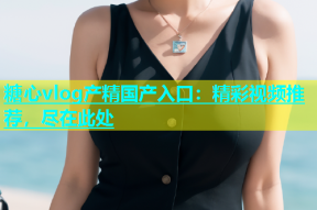 糖心vlog产精国产入口：精彩视频推荐，尽在此处