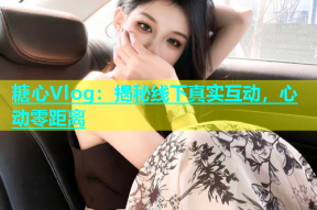 糖心Vlog：揭秘线下真实互动，心动零距离